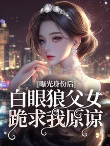曝光身份后白眼狼父女跪求我原谅小说全文哪里可以免费看？