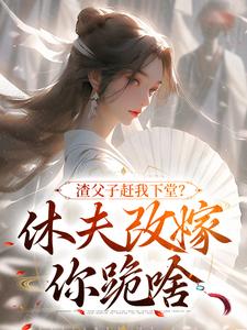 求渣父子赶我下堂？休夫改嫁你跪啥小说的全文免费阅读链接