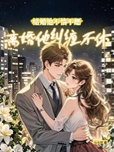 结婚他不情不愿，离婚他纠缠不休小说完结了吗？在哪里可以免费读到？
